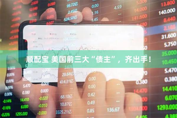顺配宝 美国前三大“债主”，齐出手！