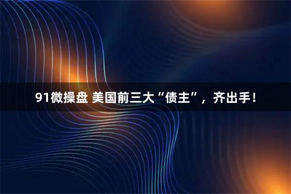 91微操盘 美国前三大“债主”，齐出手！