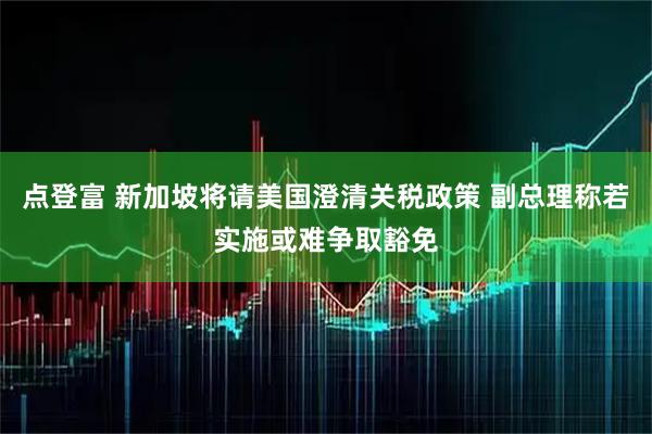 点登富 新加坡将请美国澄清关税政策 副总理称若实施或难争取豁免