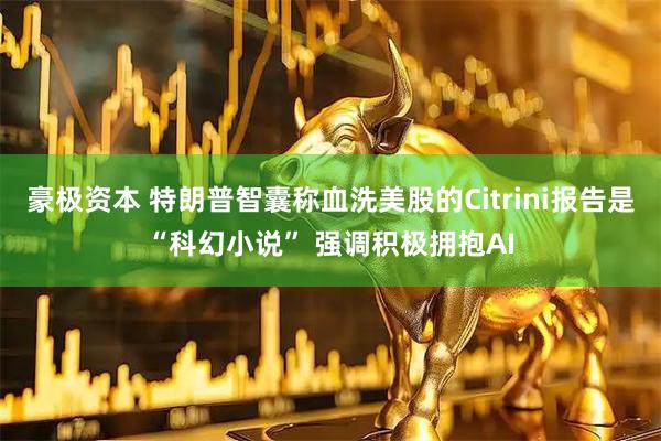 豪极资本 特朗普智囊称血洗美股的Citrini报告是“科幻小说” 强调积极拥抱AI