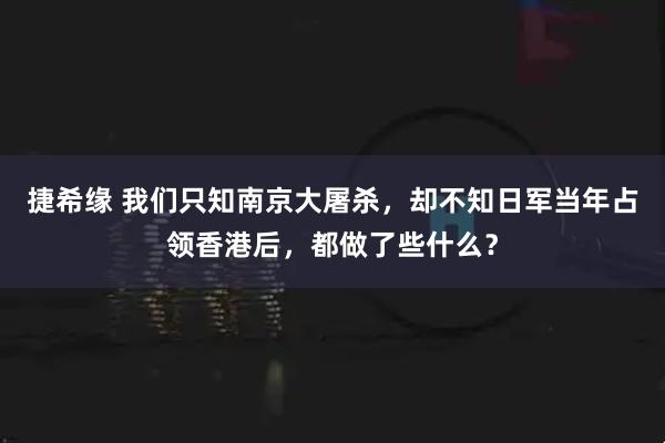捷希缘 我们只知南京大屠杀，却不知日军当年占领香港后，都做了些什么？