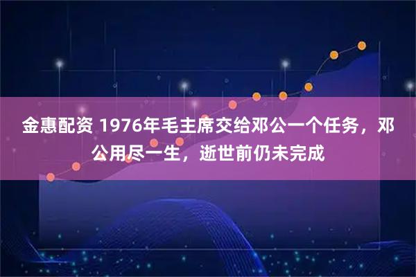 金惠配资 1976年毛主席交给邓公一个任务，邓公用尽一生，逝世前仍未完成