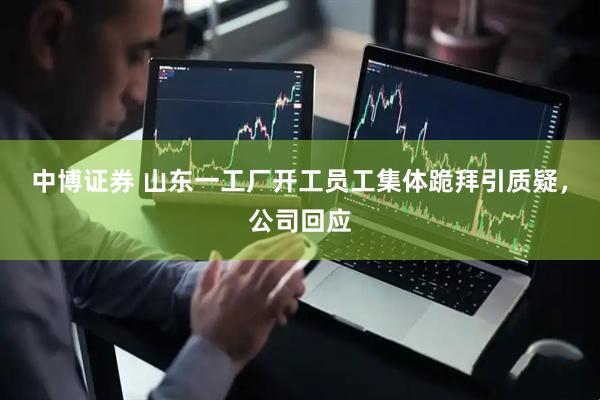 中博证券 山东一工厂开工员工集体跪拜引质疑，公司回应