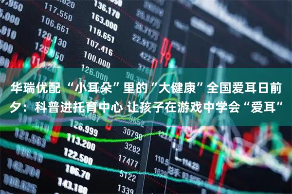 华瑞优配 “小耳朵”里的“大健康”全国爱耳日前夕：科普进托育中心 让孩子在游戏中学会“爱耳”