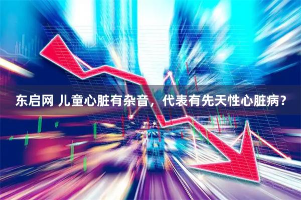 东启网 儿童心脏有杂音，代表有先天性心脏病？