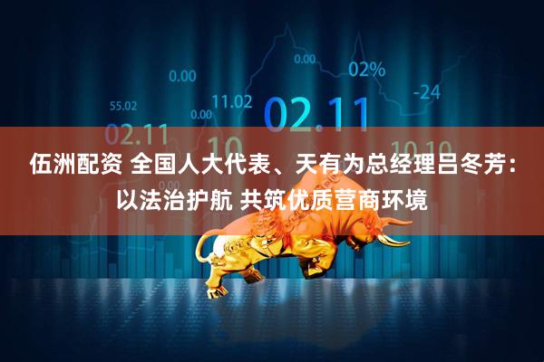 伍洲配资 全国人大代表、天有为总经理吕冬芳：以法治护航 共筑优质营商环境