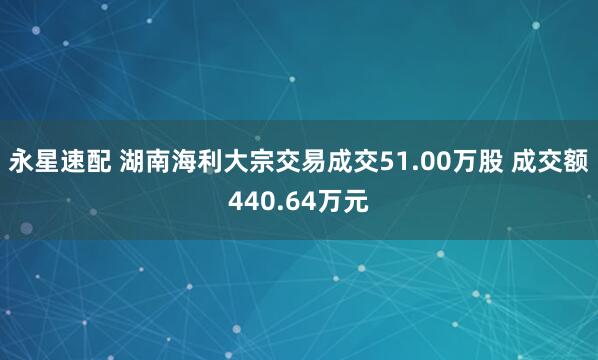 永星速配 湖南海利大宗交易成交51.00万股 成交额440.64万元