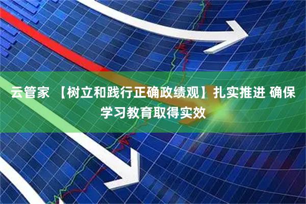 云管家 【树立和践行正确政绩观】扎实推进 确保学习教育取得实效