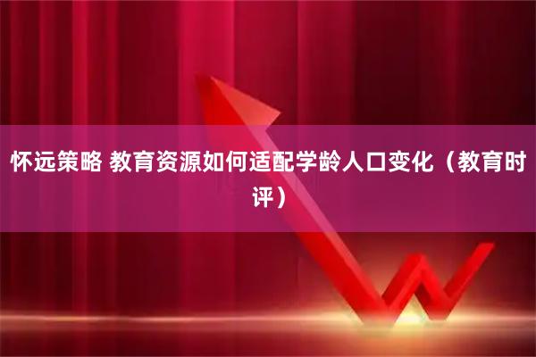怀远策略 教育资源如何适配学龄人口变化（教育时评）