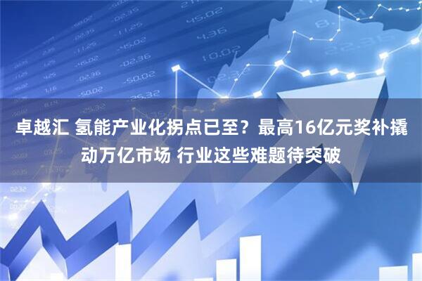 卓越汇 氢能产业化拐点已至？最高16亿元奖补撬动万亿市场 行业这些难题待突破