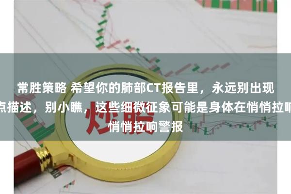 常胜策略 希望你的肺部CT报告里，永远别出现这几点描述，别小瞧，这些细微征象可能是身体在悄悄拉响警报