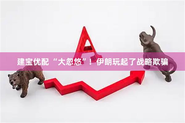 建宝优配 “大忽悠”！伊朗玩起了战略欺骗