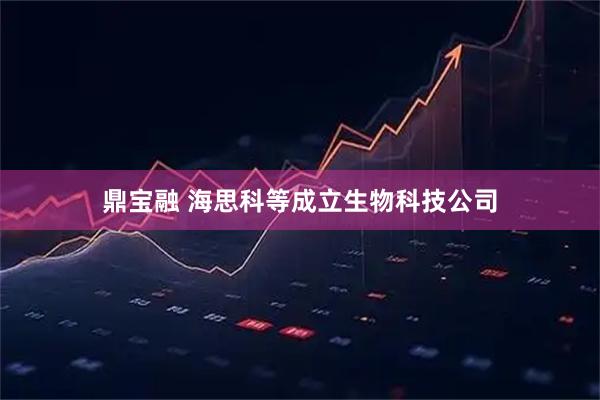 鼎宝融 海思科等成立生物科技公司