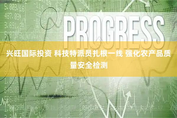 兴旺国际投资 科技特派员扎根一线 强化农产品质量安全检测