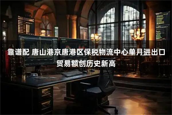 靠谱配 唐山港京唐港区保税物流中心单月进出口贸易额创历史新高