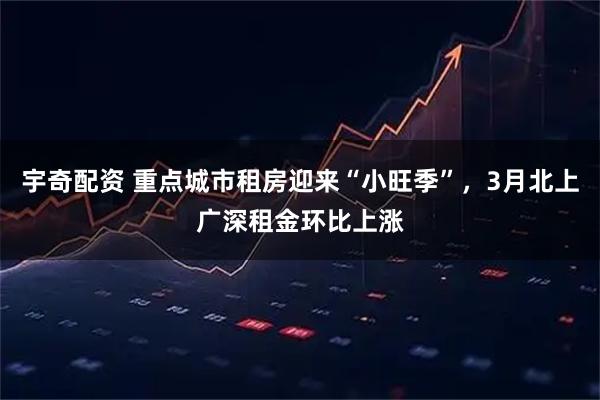 宇奇配资 重点城市租房迎来“小旺季”，3月北上广深租金环比上涨