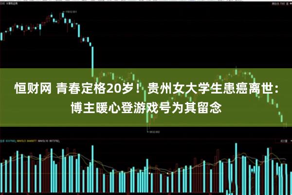 恒财网 青春定格20岁！贵州女大学生患癌离世：博主暖心登游戏号为其留念