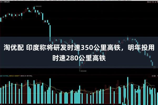 淘优配 印度称将研发时速350公里高铁，明年投用时速280公里高铁