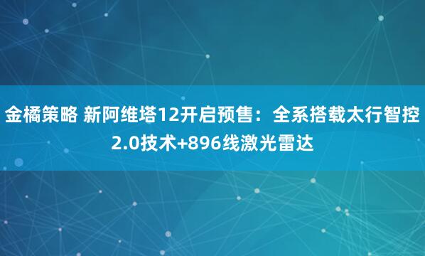 金橘策略 新阿维塔12开启预售：全系搭载太行智控2.0技术+896线激光雷达
