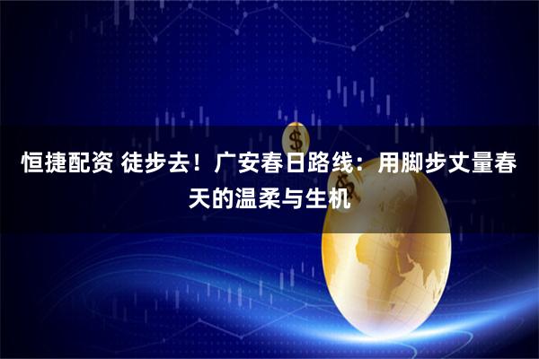 恒捷配资 徒步去！广安春日路线：用脚步丈量春天的温柔与生机