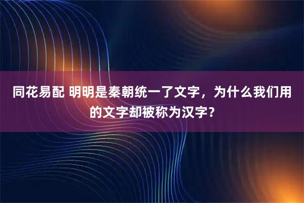 同花易配 明明是秦朝统一了文字，为什么我们用的文字却被称为汉字？