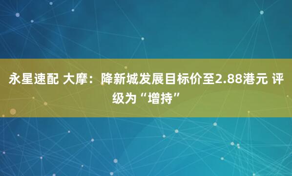 永星速配 大摩：降新城发展目标价至2.88港元 评级为“增持”