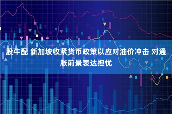 股牛配 新加坡收紧货币政策以应对油价冲击 对通胀前景表达担忧