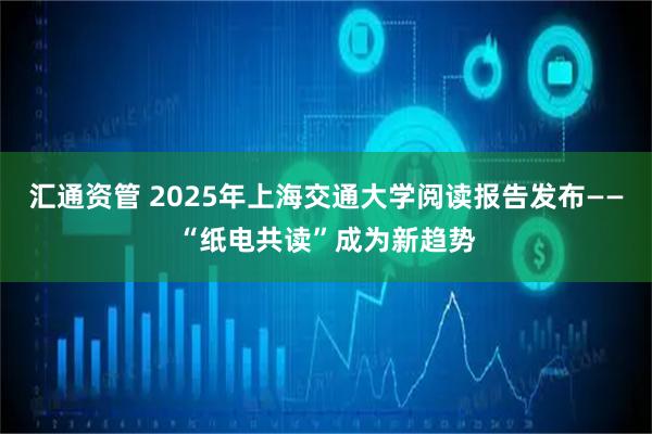 汇通资管 2025年上海交通大学阅读报告发布——“纸电共读”成为新趋势