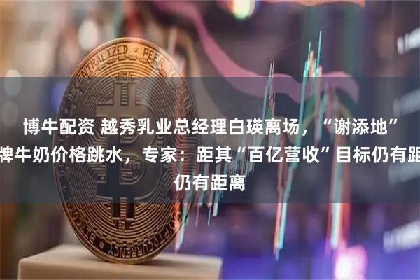 博牛配资 越秀乳业总经理白瑛离场，“谢添地”品牌牛奶价格跳水，专家：距其“百亿营收”目标仍有距离