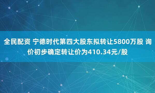 全民配资 宁德时代第四大股东拟转让5800万股 询价初步确定转让价为410.34元/股