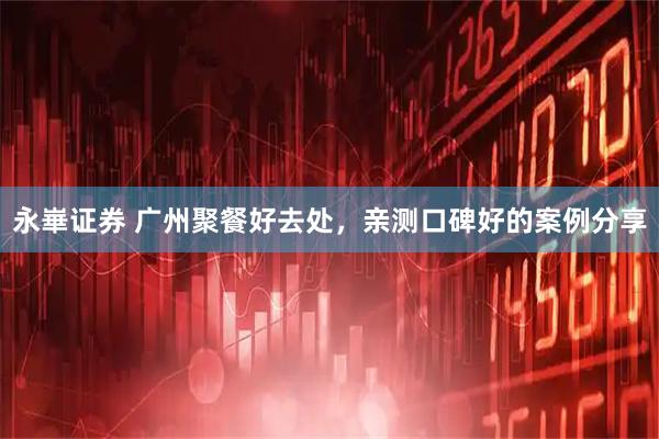 永崋证券 广州聚餐好去处，亲测口碑好的案例分享