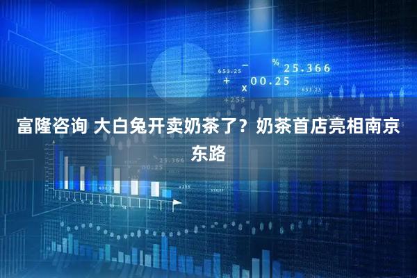 富隆咨询 大白兔开卖奶茶了？奶茶首店亮相南京东路