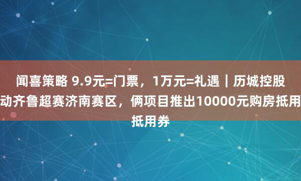 闻喜策略 9.9元=门票，1万元=礼遇｜历城控股联动齐鲁超赛济南赛区，俩项目推出10000元购房抵用券