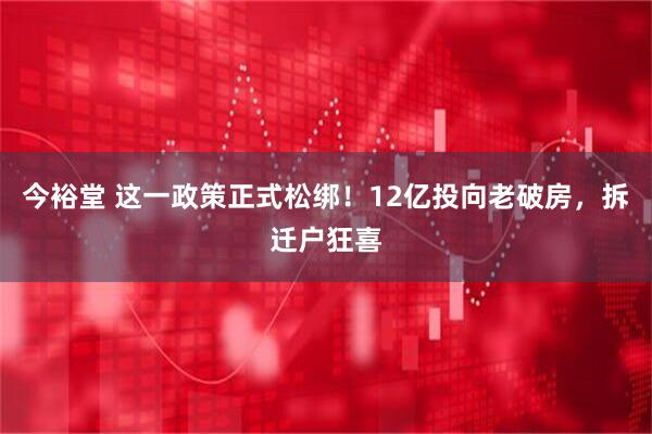 今裕堂 这一政策正式松绑！12亿投向老破房，拆迁户狂喜