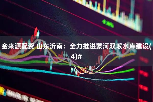 金来源配资 山东沂南：全力推进蒙河双堠水库建设(4)#