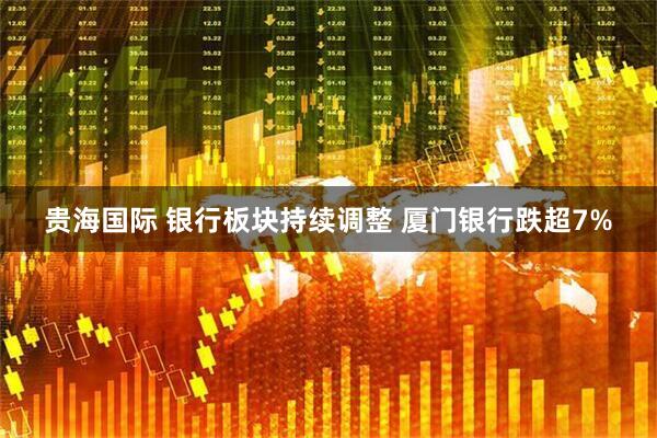 贵海国际 银行板块持续调整 厦门银行跌超7%
