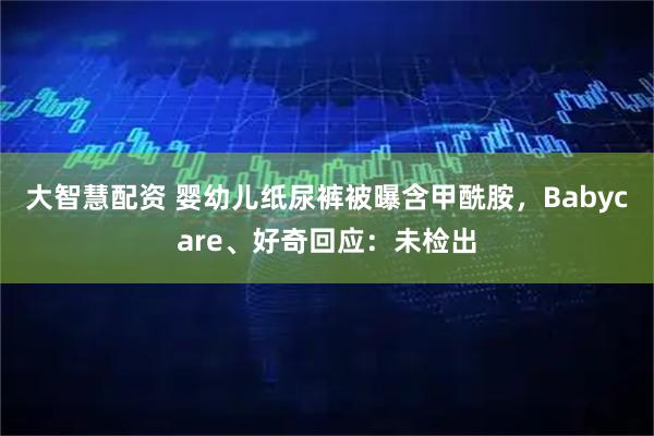 大智慧配资 婴幼儿纸尿裤被曝含甲酰胺，Babycare、好奇回应：未检出