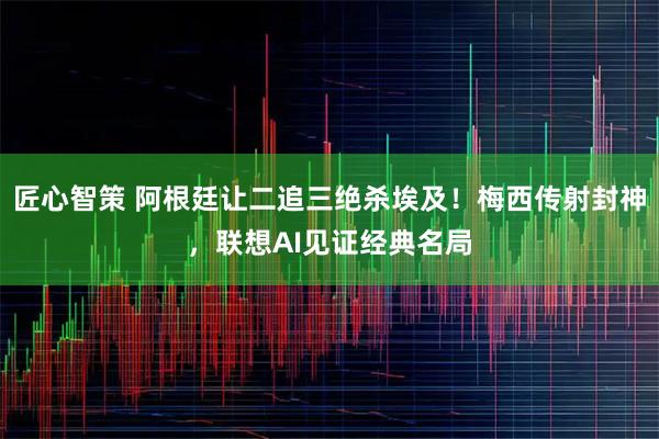 匠心智策 阿根廷让二追三绝杀埃及！梅西传射封神，联想AI见证经典名局