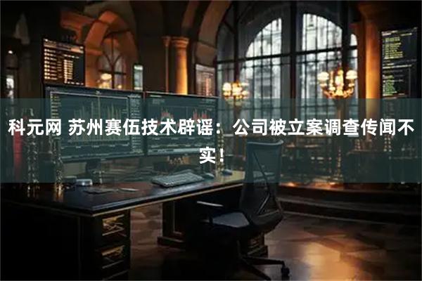 科元网 苏州赛伍技术辟谣:公司被立案调查传闻不实!