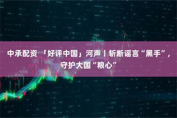 中承配资 「好评中国」河声丨斩断谣言“黑手”,守护大国“粮心”