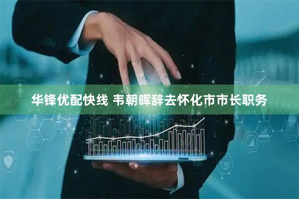 华锋优配快线 韦朝晖辞去怀化市市长职务