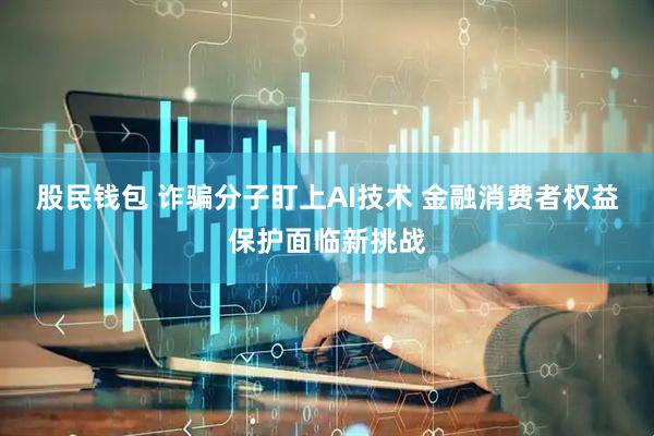 股民钱包 诈骗分子盯上AI技术 金融消费者权益保护面临新挑战