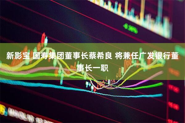 新影宝 国寿集团董事长蔡希良 将兼任广发银行董事长一职