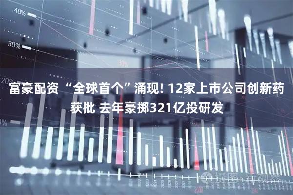富豪配资 “全球首个”涌现! 12家上市公司创新药获批 去年豪掷321亿投研发