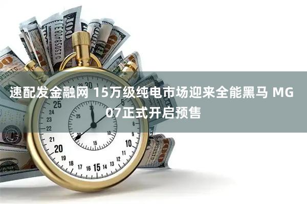 速配发金融网 15万级纯电市场迎来全能黑马 MG 07正式开启预售