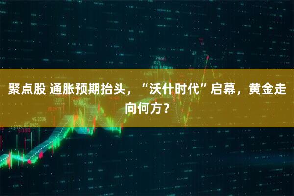 聚点股 通胀预期抬头，“沃什时代”启幕，黄金走向何方？