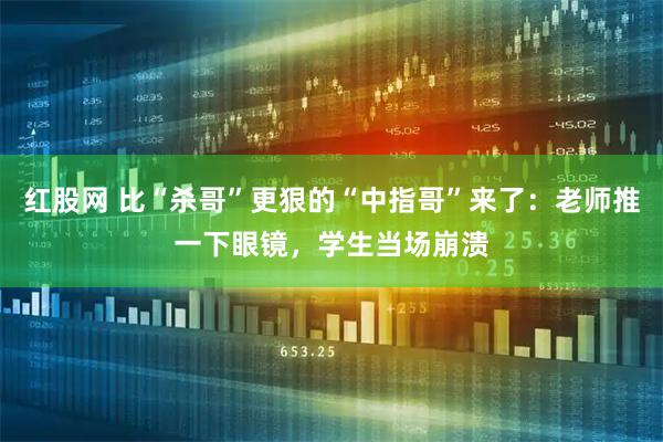 红股网 比“杀哥”更狠的“中指哥”来了：老师推一下眼镜，学生当场崩溃