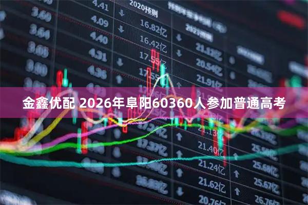 金鑫优配 2026年阜阳60360人参加普通高考