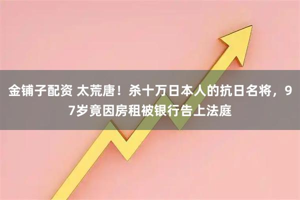 金铺子配资 太荒唐！杀十万日本人的抗日名将，97岁竟因房租被银行告上法庭