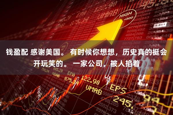 钱盈配 感谢美国。 有时候你想想，历史真的挺会开玩笑的。 一家公司，被人掐着
